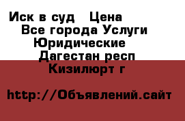 Иск в суд › Цена ­ 1 500 - Все города Услуги » Юридические   . Дагестан респ.,Кизилюрт г.